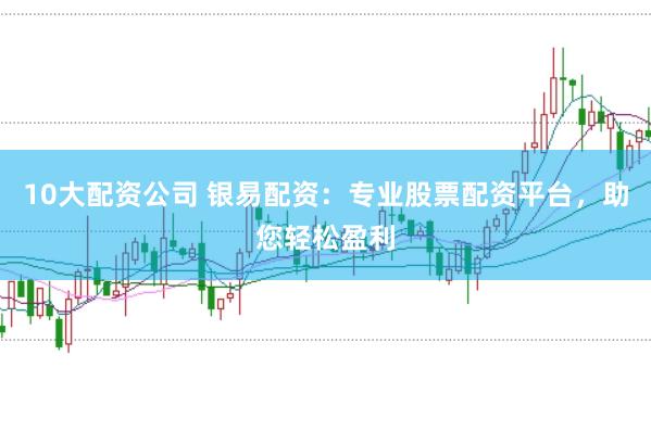 10大配资公司 银易配资：专业股票配资平台，助您轻松盈利
