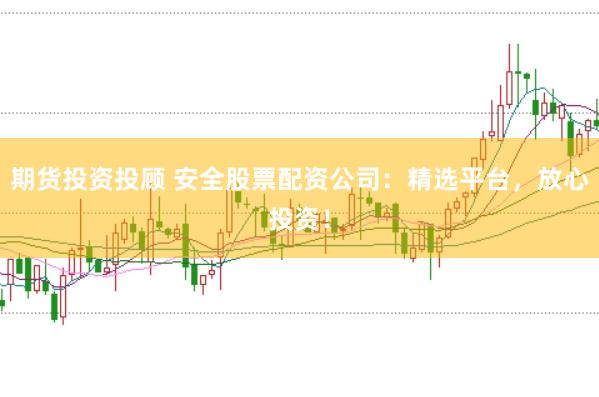 期货投资投顾 安全股票配资公司：精选平台，放心投资！