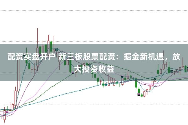 配资实盘开户 新三板股票配资：掘金新机遇，放大投资收益