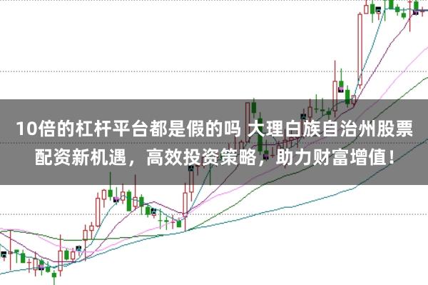 10倍的杠杆平台都是假的吗 大理白族自治州股票配资新机遇，高效投资策略，助力财富增值！