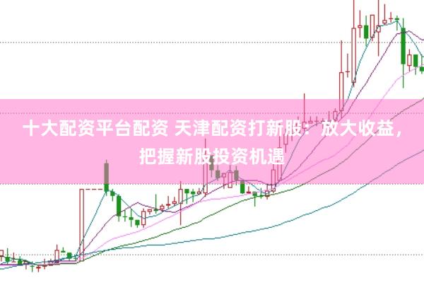 十大配资平台配资 天津配资打新股：放大收益，把握新股投资机遇