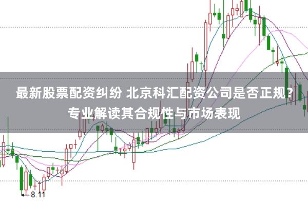 最新股票配资纠纷 北京科汇配资公司是否正规？专业解读其合规性与市场表现