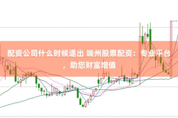 配资公司什么时候退出 端州股票配资：专业平台，助您财富增值