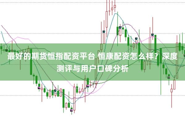 最好的期货恒指配资平台 恒康配资怎么样？深度测评与用户口碑分析