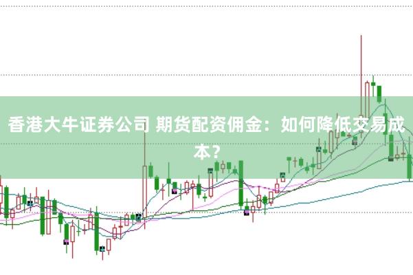 香港大牛证券公司 期货配资佣金：如何降低交易成本？