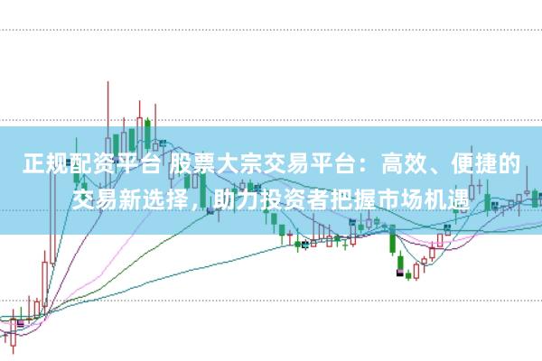 正规配资平台 股票大宗交易平台：高效、便捷的交易新选择，助力投资者把握市场机遇