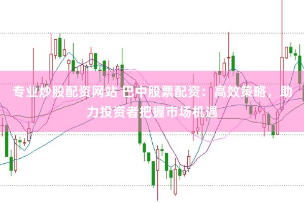 专业炒股配资网站 巴中股票配资：高效策略，助力投资者把握市场机遇