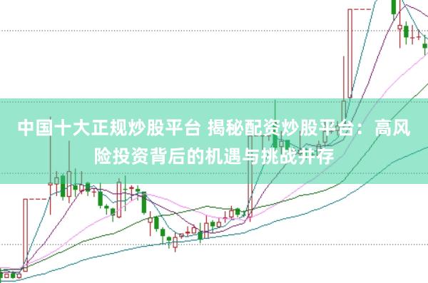 中国十大正规炒股平台 揭秘配资炒股平台：高风险投资背后的机遇与挑战并存