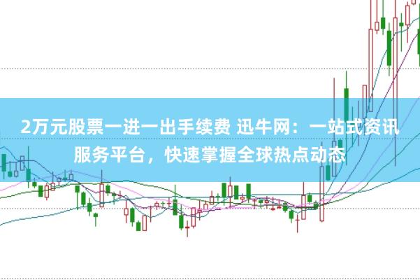 2万元股票一进一出手续费 迅牛网：一站式资讯服务平台，快速掌握全球热点动态