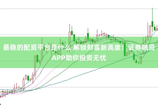 最稳的配资平台是什么 解锁财富新高度：证券融资APP助你投资无忧