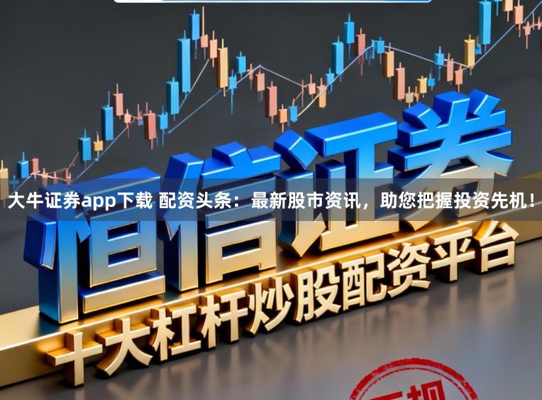 大牛证券app下载 配资头条：最新股市资讯，助您把握投资先机！
