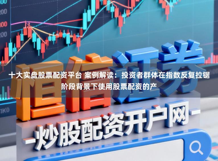 十大实盘股票配资平台 案例解读:投资者群体在指数反复拉锯阶段背景下使用股票配资的产