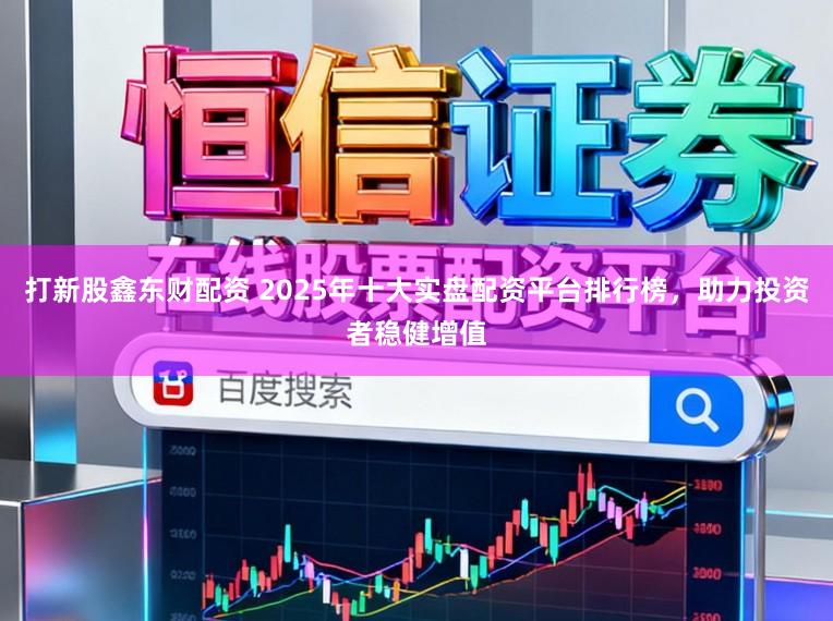 打新股鑫东财配资 2025年十大实盘配资平台排行榜，助力投资者稳健增值