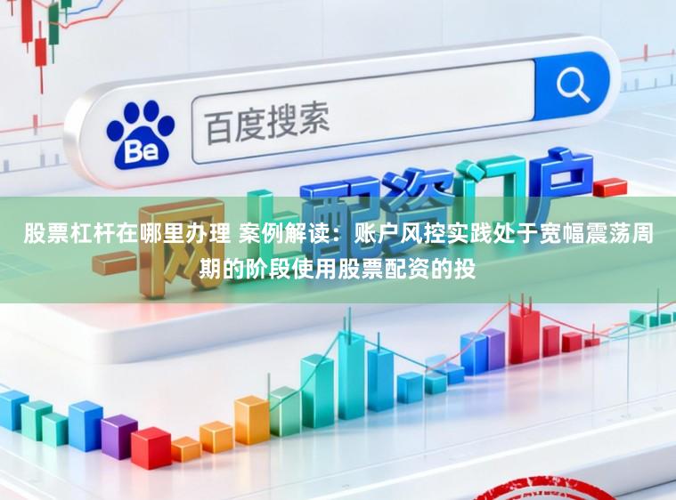 股票杠杆在哪里办理 案例解读：账户风控实践处于宽幅震荡周期的阶段使用股票配资的投